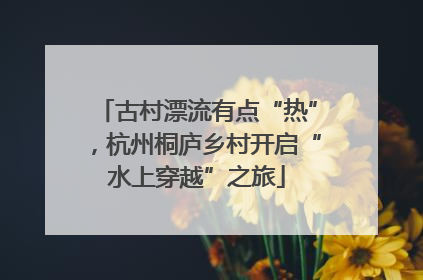 古村漂流有点“热”，杭州桐庐乡村开启“水上穿越”之旅